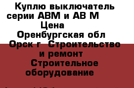 Куплю выключатель серии АВМ и АВ2М-55-41 › Цена ­ 100 - Оренбургская обл., Орск г. Строительство и ремонт » Строительное оборудование   